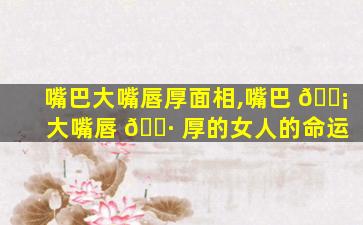 嘴巴大嘴唇厚面相,嘴巴 🐡 大嘴唇 🌷 厚的女人的命运